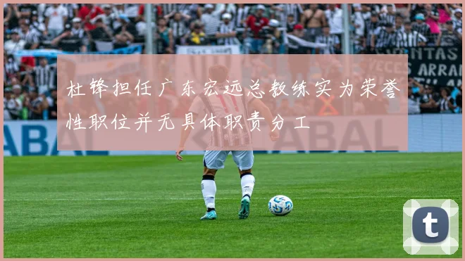 杜锋担任广东宏远总教练实为荣誉性职位并无具体职责分工